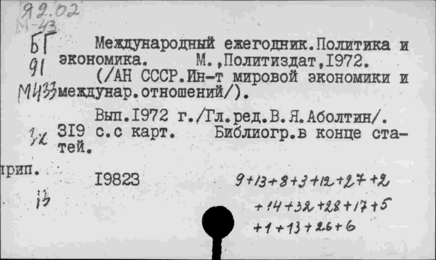 ﻿Международный ежегодник. Политика и а/ экономика. М.»Политиздат,1972. '• (/АН СССР.Ин-т мировой экономики и
М/^междунар. отношений/).
Выл.1972 г./Гл.ред.В.Я.Аболтин/.
319 с. с карт. Библиогр.в конце ста-'*■ тей.
грип
19823

